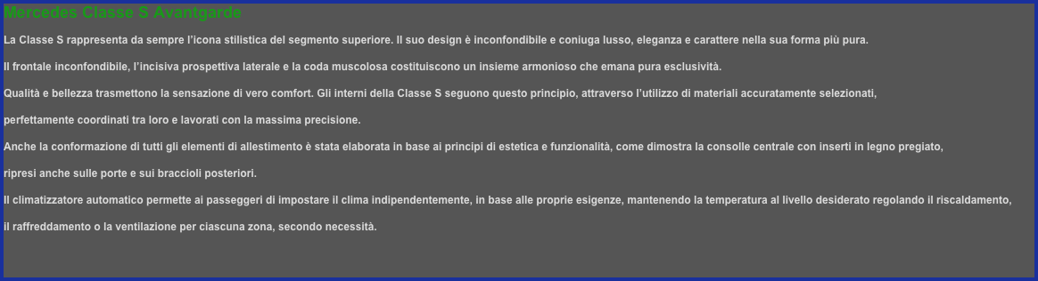 Mercedes Classe S Avantgarde
La Classe S rappresenta da sempre l’icona stilistica del segmento superiore. Il suo design è inconfondibile e coniuga lusso, eleganza e carattere nella sua forma più pura. 
Il frontale inconfondibile, l’incisiva prospettiva laterale e la coda muscolosa costituiscono un insieme armonioso che emana pura esclusività.
Qualità e bellezza trasmettono la sensazione di vero comfort. Gli interni della Classe S seguono questo principio, attraverso l’utilizzo di materiali accuratamente selezionati,
perfettamente coordinati tra loro e lavorati con la massima precisione. 
Anche la conformazione di tutti gli elementi di allestimento è stata elaborata in base ai principi di estetica e funzionalità, come dimostra la consolle centrale con inserti in legno pregiato,
ripresi anche sulle porte e sui braccioli posteriori.
Il climatizzatore automatico permette ai passeggeri di impostare il clima indipendentemente, in base alle proprie esigenze, mantenendo la temperatura al livello desiderato regolando il riscaldamento,
il raffreddamento o la ventilazione per ciascuna zona, secondo necessità.

