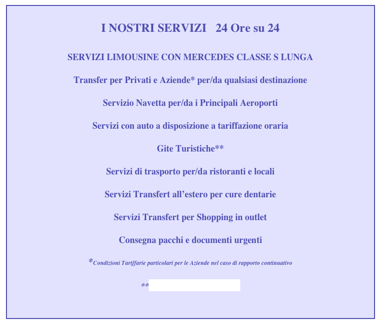 
I NOSTRI SERVIZI   24 Ore su 24

SERVIZI LIMOUSINE CON MERCEDES CLASSE S LUNGA  

Transfer per Privati e Aziende* per/da qualsiasi destinazione

Servizio Navetta per/da i Principali Aeroporti

Servizi con auto a disposizione a tariffazione oraria 

Gite Turistiche**

Servizi di trasporto per/da ristoranti e locali 

Servizi Transfert all’estero per cure dentarie

Servizi Transfert per Shopping in outlet

Consegna pacchi e documenti urgenti

*Condizioni Tariffarie particolari per le Aziende nel caso di rapporto continuativo
     
**www.vicenzatourguide.it


