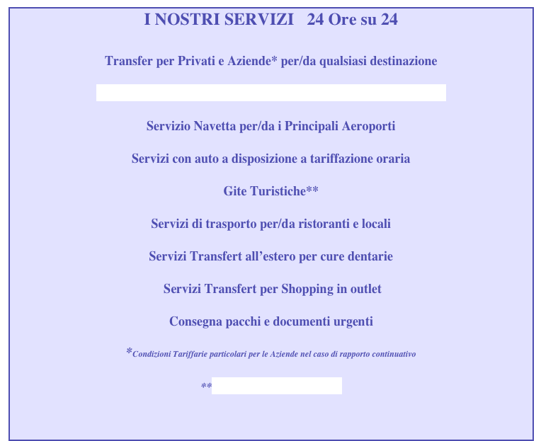 I NOSTRI SERVIZI   24 Ore su 24

Transfer per Privati e Aziende* per/da qualsiasi destinazione

SERVIZI LIMOUSINE CON MERCEDES CLASSE S LUNGA  

Servizio Navetta per/da i Principali Aeroporti

Servizi con auto a disposizione a tariffazione oraria 

Gite Turistiche**

Servizi di trasporto per/da ristoranti e locali

Servizi Transfert all’estero per cure dentarie

 Servizi Transfert per Shopping in outlet

Consegna pacchi e documenti urgenti

*Condizioni Tariffarie particolari per le Aziende nel caso di rapporto continuativo
     
**www.vicenzatourguide.it


